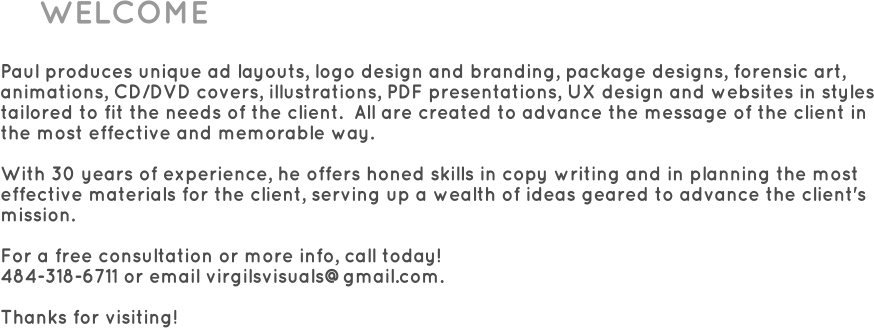 WELCOME  Paul produces unique ad layouts, logo design and branding, package designs, forensic art, animations, CD/DVD covers, illustrations, PDF presentations, UX design and websites in styles tailored to fit the needs of the client.  All are created to advance the message of the client in the most effective and memorable way.  With 30 years of experience, he offers honed skills in copy writing and in planning the most effective materials for the client, serving up a wealth of ideas geared to advance the client's mission.  For a free consultation or more info, call today!  484-318-6711 or email virgilsvisuals@gmail.com.  Thanks for visiting!
